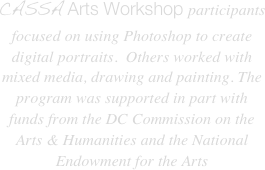 CASSA Arts Workshop participants focused on using Photoshop to create digital portraits.  Others worked with mixed media, drawing and painting. The program was supported in part with funds from the DC Commission on the Arts & Humanities and the National Endowment for the Arts