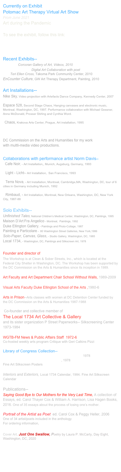 Currently on Exhibit
Potomac Art Therapy Virtual Art Show
From June 2021
Art during the Pandemic

To see the exhibit, follow this link:
http://www.potomacarttherapy.org/virtual-art-show.html


Recent Exhibits--
Synergy, Corcoran Gallery of Art, Videos, 2010
This is Our Body, Digital Art Collaboration with poet
        Teri Ellen Cross, Takoma Park Community Center, 2010
EnCounter Culture, GW Art Therapy Department, Painting, 2010

Art Installations--
Nike Sky, Video projection with Artefacts Dance Company, Kennedy Center, 2007

Espace 528, Second Stage Chaos, Hanging canvases and electronic music,                                    Montreal, Washington, DC, 1997. Performance collaboration with Michael Gessner, Anne McDonald, Prosser Stirling and Cynthia Word.

  Chaos, Krakova Arts Center, Prague, Art installation, 1995


Artist Fellowship--Media, 2011
DC Commission on the Arts and Humanities for my work 
with multli-media video productions. 


Collaborations with performance artist Norm Davis--
  Cafe Noir, - Art Installation,, Munich, Augsburg, Germany, 1993

   Light - Licht-- Art Installation,  San Francisco, 1993

   Terra Nova, - Art Installation, Montreal, Cambridge,MA, Washington, DC, tour of 6 cities in Germany including Munich, 1992

   Rimbaud, - Art Installation, Montreal, New Orleans, Washington, DC, New York City, 1987-88

Solo Exhibits--
Unfinished Tales, National Children’s Medical Center, Washington, DC, Paintings, 1995
Maison D’Art Fra Angelico - Montreal,  Paintings, 1992
Duke Ellington Gallery, - Paintings and Photo-Collage, 1987
Painting e Particolare -  80 Washington Street Galleries, New York,1986
Solo-Paper, Canvas, Glass, - Studio Gallery, Washington, DC, 1985
Local 1734, - Washington, DC, Paintings and Silkscreen Art, 1978

Founder and director of CASSA Arts Workshop 
The Workshop is at Clean & Sober Streets, Inc., which is located at the Federal City Shelter in Washington, DC. The Workshop has been supported by the DC Commission on the Arts & Humanities since its inception in 1989.  

Art Faculty and Art Department Chair School Without Walls, 1989-2009

Visual Arts Faculty Duke Ellington School of the Arts ,1980-6

Arts in Prison--Arts classes with women at DC Detention Center funded by the DC Commission on the Arts & Humanities 1987-1988

 Co-founder and collective member of 
The Local 1734 Art Collective & Gallery 
and its sister organization P Street Paperworks-- Silkscreening Center 1973-1984

WGTB-FM News & Public Affairs Staff  1972-6
Co-hosted weekly arts program Critique with Geri Calkins Pizzi

Library of Congress Collection--
Give Me Your tired, Your Poor...and I will exploit them, 1978 
Stop US Intervention in Central America, 1978
Fine Art Silkscreen Posters 

Interiors and Exteriors, Local 1734 Calendar, 1984. Fine Art Silkscreen Calendar

Publications--   
Saying Good Bye to Our Mothers for the Very Last Time, A collection of Essays, ed. Carol Thayer Cox & William A. Harrison, Lisa Hagen Books, 2016. One of 35 essays about the process of losing one’s mother. 

Portrait of the Artist as Poet, ed. Carol Cox & Peggy Heller, 2006
One of 34 artist/poets included in the anthology
For ordering information, Magnolia Street Publishers, Chicago, Illinois

Cover Art, Just One Swallow, Poetry by Laura P. McCarty, Day Eight, Washington, DC, 2020